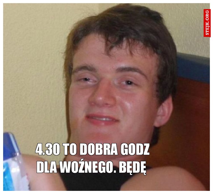 4.30 to Dobra godz dla woźnego. Będę 