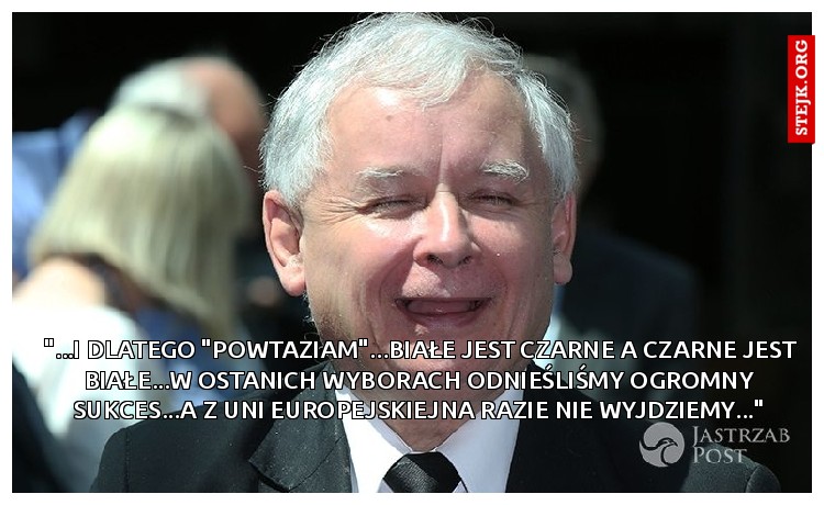 "...i dlatego "powtaziam"...białe jest czarne a czarne jest białe...w ostanich wyborach odnieśliśmy ogromny sukces...a z Uni Europejskiejna razie nie wyjdziemy..."