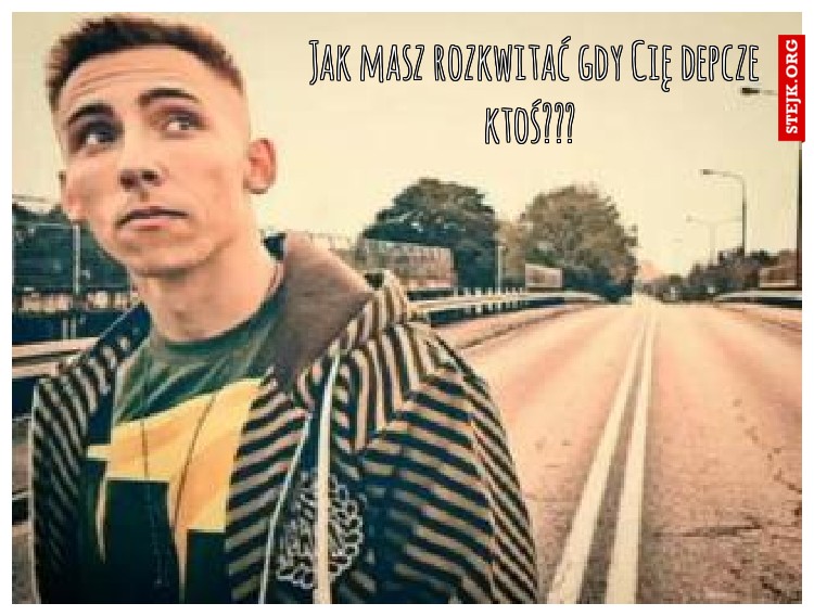 Jak masz rozkwitać gdy Cię depcze ktoś??? 