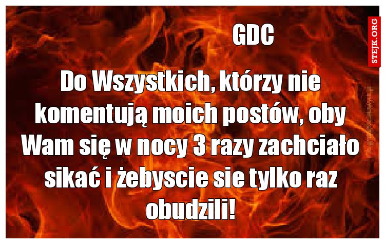 Do Wszystkich, którzy nie komentują moich postów, oby Wam się w nocy 3 razy zachciało sikać i żebyscie sie tylko raz obudzili!