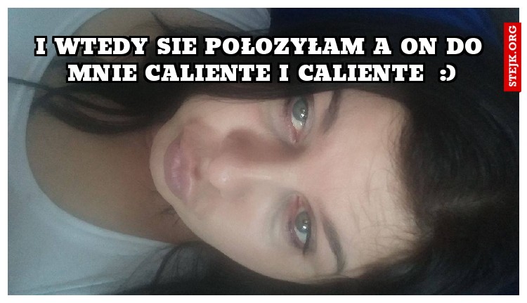 I wtedy sie połozyłam a on do mnie Caliente i caliente  :)