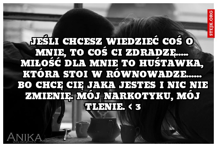 jeśli chcesz wiedzieć coś o mnie, to coś Ci zdradzę..... miłość dla mnie to huśtawka, która stoi w równowadze. bo chcę Cię z każdą wadą. Nic nie zmienię. mój narkotyku, mój tlenie. < 3