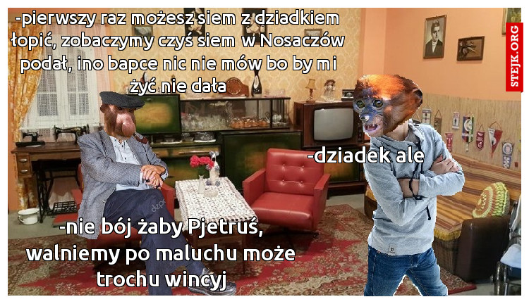-pierwszy raz możesz siem z dziadkiem łopić, zobaczymy czyś siem w Nosaczów podał, ino bapce nic nie mów bo by mi żyć nie dała
