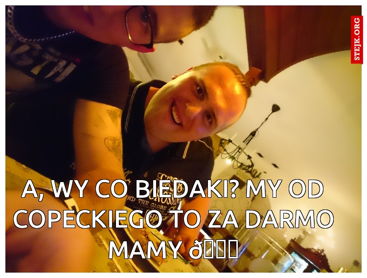 A, wy co biedaki? My od copeckiego to za darmo mamy 