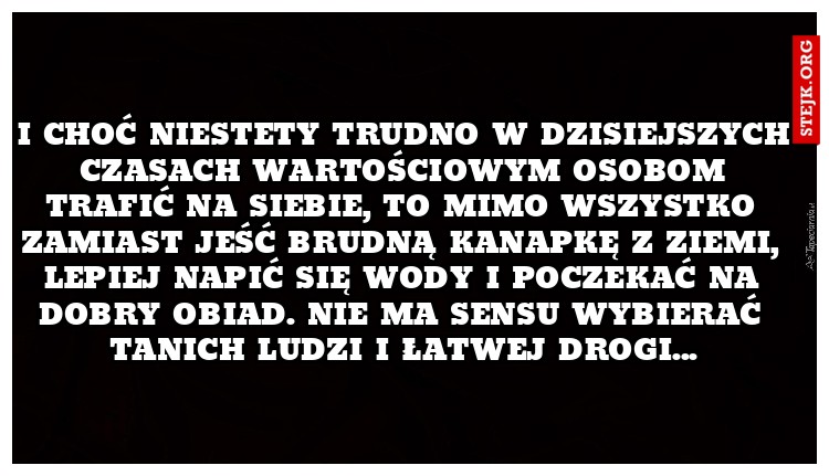 I choć niestety trudno w dzisiejszych czasach wartościowym osobom trafić na siebie, to mimo wszystko zamiast jeść brudną kanapkę z ziemi, lepiej napić się wody i poczekać na dobry obiad. Nie ma sensu wybierać tanich ludzi i łatwej drogi...