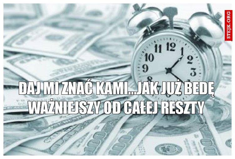 DAj mi znać Kami...Jak już bedę ważniejszy od całej reszty