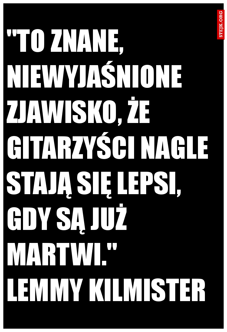 "To znane, niewyjaśnione zjawisko, że gitarzyści nagle stają się lepsi, gdy są już martwi."              Lemmy Kilmister