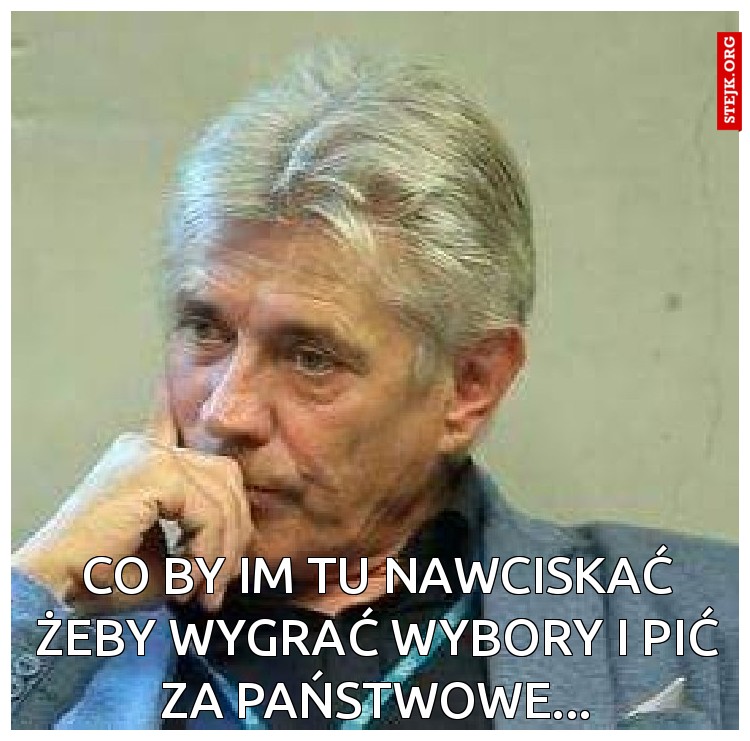 Co by im tu nawciskać żeby wygrać wybory i pić za państwowe...