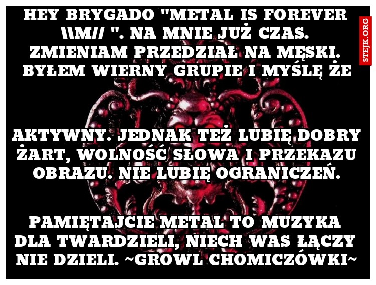 Hey brygado "metal is forever m// ". Na mnie już czas. zmieniam przedział na męski. Byłem wierny grupie i myślę że