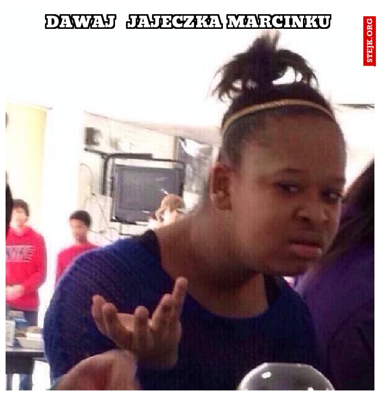 Dawaj  jajeczka marcinku