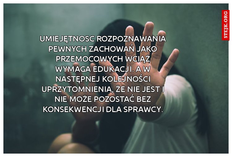 Umiejętność rozpoznawania pewnych zachowań jako przemocowych wciąż wymaga edukacji. A w następnej kolejności uprzytomnienia, że nie jest i nie może pozostać bez konsekwencji dla sprawcy.