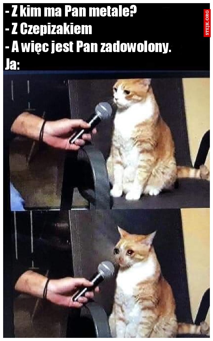 - Z kim ma Pan metale?                         - Z Czepizakiem                                          - A więc jest Pan zadowolony.            Ja: