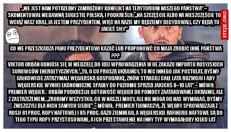 Viktor Orbán odniósł się w niedzielę do idei wprowadzenia w UE zakazu importu rosyjskich surowców energetycznych. „To, o co proszą Ukraińcy, to nic innego jak postulat, byśmy całkowicie zatrzymali węgierską gospodarkę, znów stracili całe lata rozwoju i aby węgierskie wyniki ekonomiczne spadły do poziomu sprzed jakichś 8–10 lat” – mówił premier Węgier .  Orbán podkreślił gotowość Węgier do pomocy zaatakowanej Ukrainie, ale z zastrzeżeniem. „Zrobimy wszystko, co w naszej mocy, ale nie mogą od nas wymagać, byśmy zniszczyli dla nich samych siebie” – mówił.  Premier tłumaczył, że Węgry sprowadzają z Rosji 61 proc. ropy naftowej i 85 proc. gazu ziemnego, a węgierskie rafinerie naftowe są do tego typu ropy przystosowane, a ich przestawienie na inny typ wymagałoby kilku lat