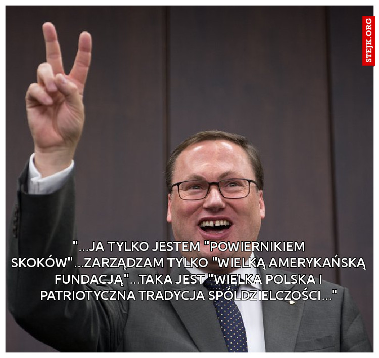 "...JA TYLKO JESTEM "POWIERNIKIEM SKOKÓW"...ZARZĄDZAM TYLKO "WIELKĄ AMERYKAŃSKĄ FUNDACJĄ"...TAKA JEST "WIELKA POLSKA I PATRIOTYCZNA TRADYCJA SPÓLDZIELCZOŚCI..."