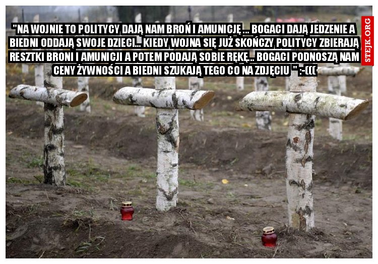 "Na wojnie to politycy dają nam broń i amunicję ... bogaci dają jedzenie a biedni oddają swoje dzieci... Kiedy wojna się już skończy politycy zbierają resztki broni i amunicji a potem podają sobie rękę... bogaci podnoszą nam ceny żywności a biedni szukają tego co na zdjęciu  " :-(((