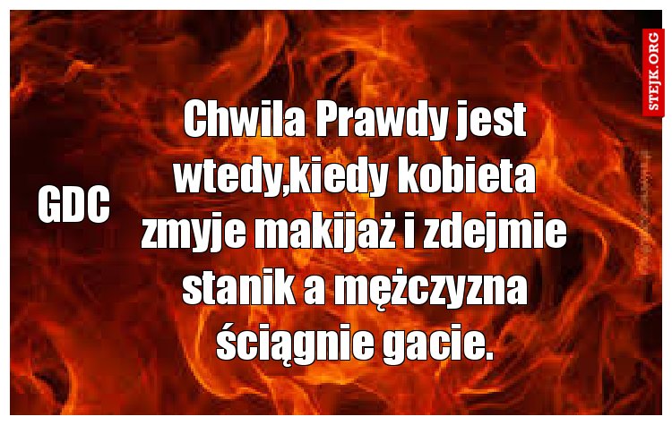 Chwila Prawdy jest wtedy,kiedy kobieta zmyje makijaż i zdejmie stanik a mężczyzna ściągnie gacie.