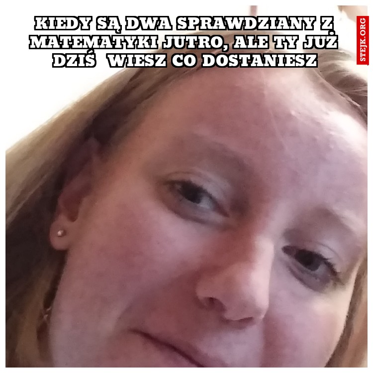 Kiedy są dwa sprawdziany z matematyki jutro, ale ty już dziś  wiesz co dostaniesz