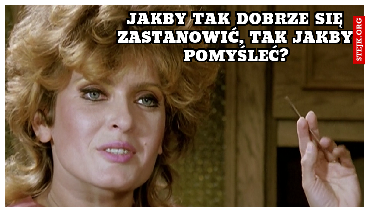                                                    Jakby tak dobrze się zastanowić, tak jakby pomyśleć?