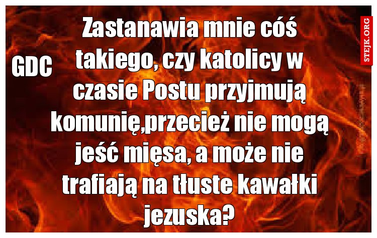 Zastanawia mnie cóś takiego, czy katolicy w czasie Postu przyjmują komunię,przecież nie mogą jeść mięsa, a może nie trafiają na tłuste kawałki jezuska?