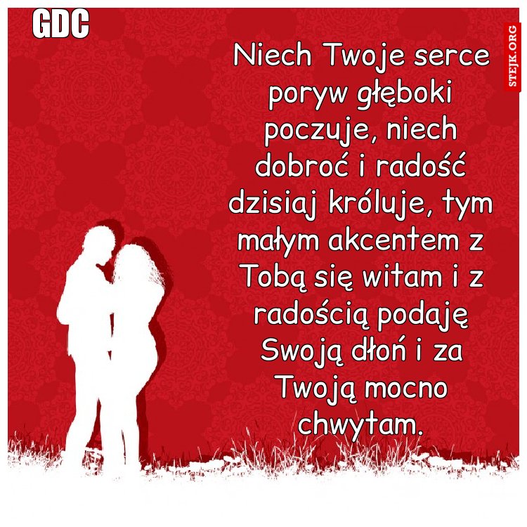 Niech Twoje serce poryw głęboki poczuje, niech dobroć i radość dzisiaj króluje, tym małym akcentem z Tobą się witam i z radością podaję Swoją dłoń i za Twoją mocno chwytam.