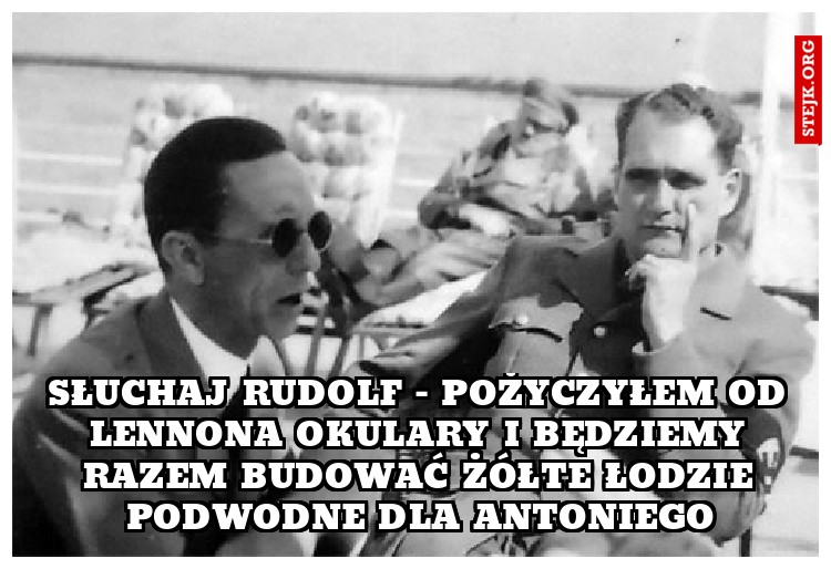 słuchaj rudolf - pożyczyłem od lennona okulary i będziemy razem budować żółte łodzie podwodne dla Antoniego