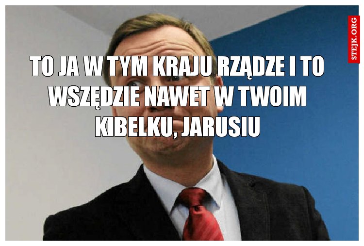 To ja w tym kraju rządze I to wszędzie nawet w twoim kibelku, jarusiu
