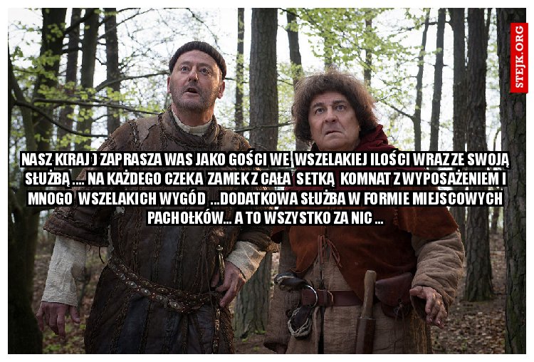 NASZ K(RAJ ) ZAPRASZA WAS JAKO GOŚCI WE  WSZELAKIEJ ILOŚCI WRAZ ZE SWOJĄ SŁUŻBĄ .... NA KAŻDEGO CZEKA  ZAMEK Z CAŁA  SETKĄ  KOMNAT Z WYPOSAŻENIEM I MNOGO  WSZELAKICH WYGÓD  ...DODATKOWA SŁUŻBA W FORMIE MIEJSCOWYCH PACHOŁKÓW... A TO WSZYSTKO ZA NIC ...