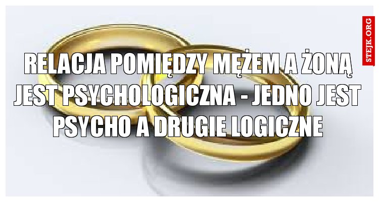 Relacja pomiędzy mężem a żoną jest psychologiczna - jedno jest PSYCHO a drugie LOGICZNE