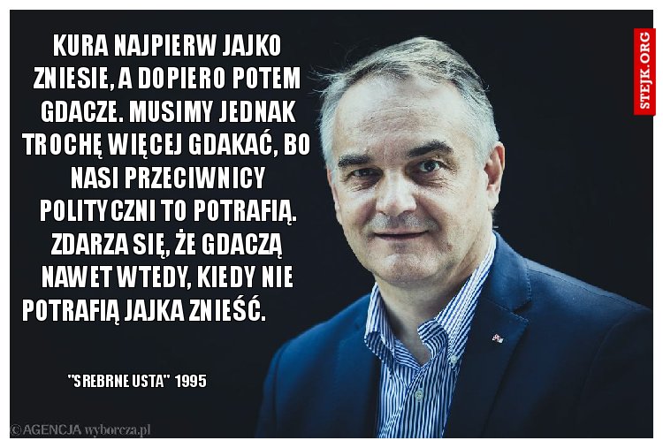 Kura najpierw jajko zniesie, a dopiero potem gdacze. Musimy jednak trochę więcej gdakać, bo nasi przeciwnicy polityczni to potrafią. Zdarza się, że gdaczą nawet wtedy, kiedy nie potrafią jajka znieść.          