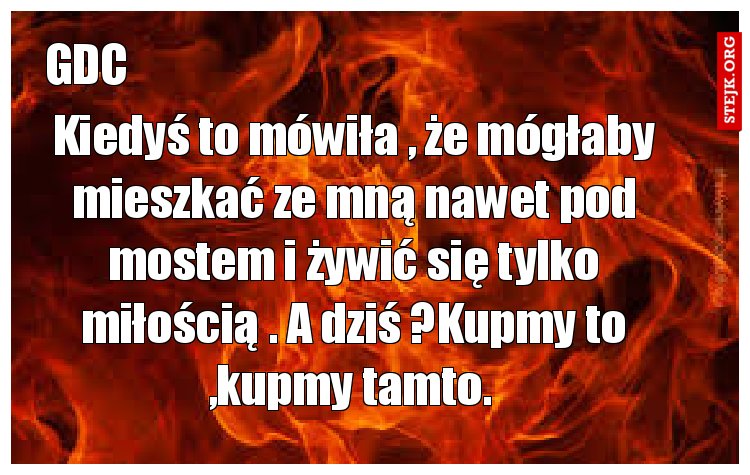 Kiedyś to mówiła , że mógłaby mieszkać ze mną nawet pod mostem i żywić się tylko miłością . A dziś ?Kupmy to ,kupmy tamto. 