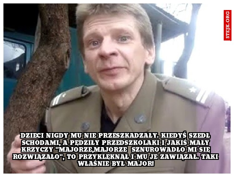Dzieci nigdy mu nie przeszkadzały. Kiedyś szedł schodami, a pędziły przedszkolaki i jakiś mały krzyczy "Majorze,Majorze  sznurowadło mi się rozwiązało", to przyklęknął i mu je zawiązał. TAKI WŁAŚNIE BYŁ MAJOR!
