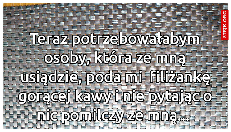 Teraz potrzebowałabym osoby, która ze mną usiądzie, poda mi  filiżankę gorącej kawy i nie pytając o nic pomilczy ze mną... 