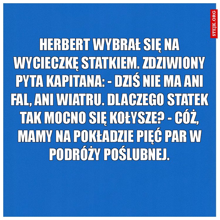 Herbert wybrał się na wycieczkę statkiem. Zdziwiony pyta kapitana: - Dziś nie ma ani fal, ani wiatru. Dlaczego statek tak mocno się kołysze? - Cóż, mamy na pokładzie pięć par w podróży poślubnej.