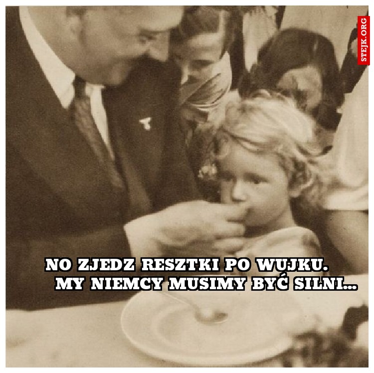 no zjedz resztki po wujku.       my niemcy musimy być silni...