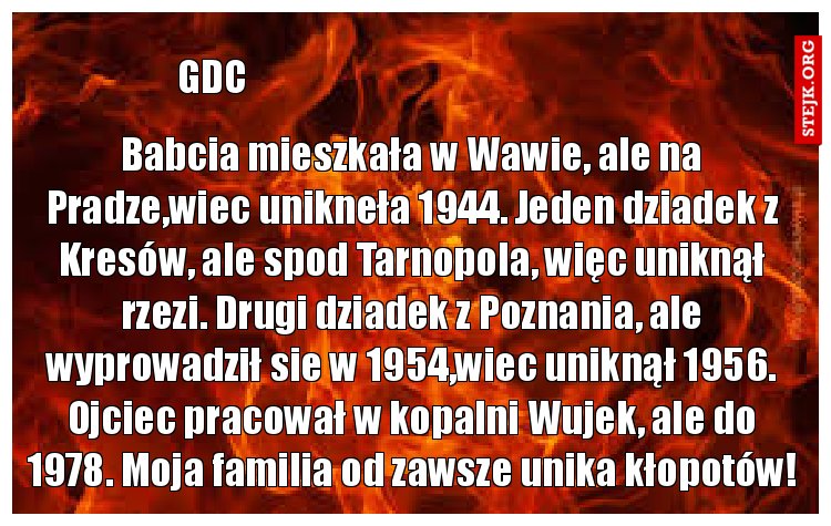 Babcia mieszkała w Wawie, ale na Pradze,wiec unikneła 1944. Jeden dziadek z Kresów, ale spod Tarnopola, więc uniknął rzezi. Drugi dziadek z Poznania, ale wyprowadził sie w 1954,wiec uniknął 1956. Ojciec pracował w kopalni Wujek, ale do 1978. Moja familia od zawsze unika kłopotów!