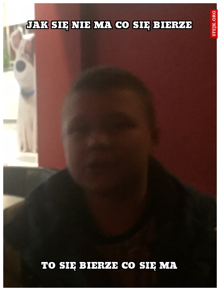 JAK SIĘ NIE MA CO SIĘ BIERZE