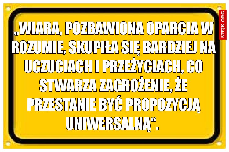 „Wiara, pozbawiona oparcia w rozumie, skupiła się bardziej na uczuciach i przeżyciach, co stwarza zagrożenie, że przestanie być propozycją uniwersalną“. 