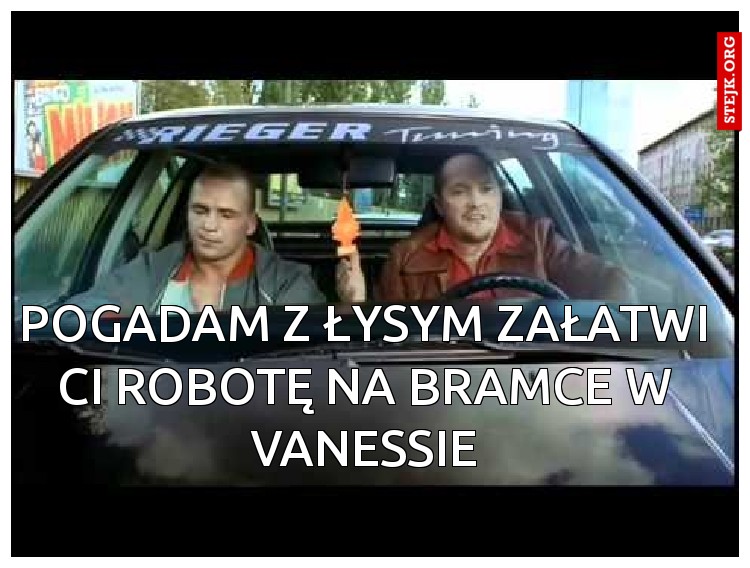 Pogadam z łysym załatwi Ci robotę na bramce w Vanessie