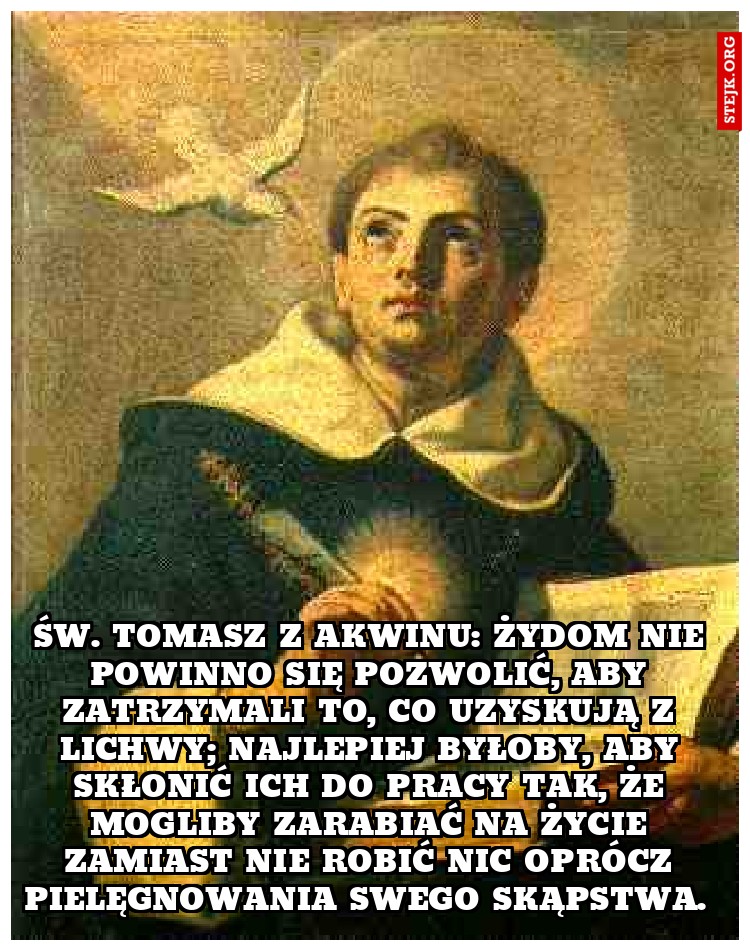 Św. Tomasz z Akwinu: Żydom nie powinno się pozwolić, aby zatrzymali to, co uzyskują z lichwy; najlepiej byłoby, aby skłonić ich do pracy tak, że mogliby zarabiać na życie zamiast nie robić nic oprócz pielęgnowania swego skąpstwa. 