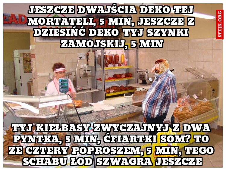 jeszcze dwajścia deko tej mortateli, 5 min, jeszcze z dziesińć deko tyj szynki zamojskij, 5 min