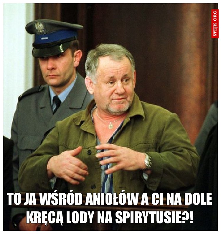 to ja wśród aniołów a ci na dole kręcą lody na spirytusie?!