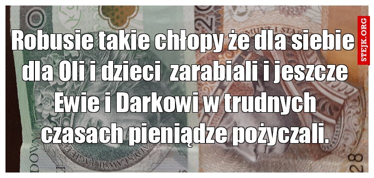 Robusie takie chłopy że dla siebie  dla Oli i dzieci  zarabiali i jeszcze Ewie i Darkowi w trudnych czasach pieniądze pożyczali.