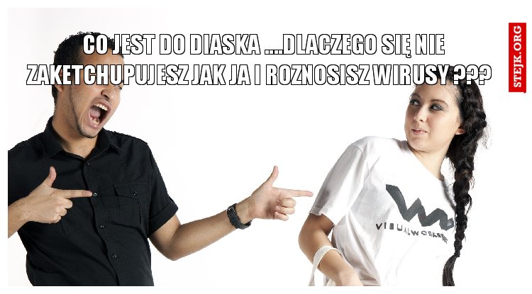 co jest do diaska ....DLACZEGO SIĘ NIE ZAKETCHUPUJESZ JAK JA I ROZNOSISZ WIRUSY ???  