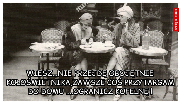 Wiesz...nie przejdę obojętnie koło śmietnika,zawsze coś przytargam do domu ....Ogranicz kofeinę !