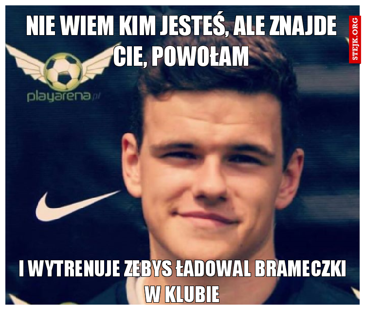 nIE WIEM KIM JESTEŚ, ALE ZNAJDE CIE, POWOŁAM
