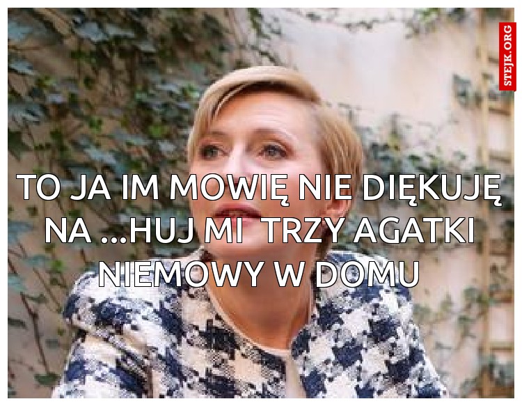To ja im mowię nie diękuję na ...huj mi  TRzy agatki niemowy w domu