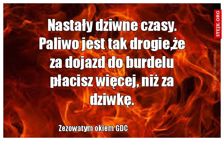 Nastały dziwne czasy. Paliwo jest tak drogie,że za dojazd do burdelu płacisz więcej, niż za dziwkę.