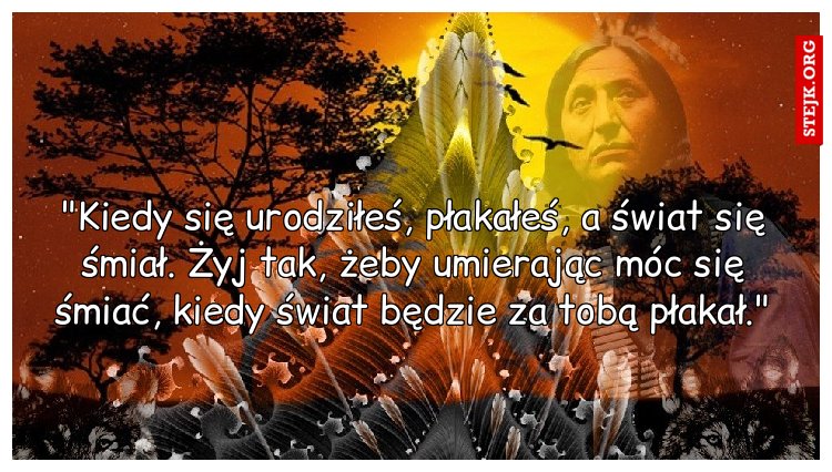 "Kiedy się urodziłeś, płakałeś, a świat się śmiał. Żyj tak, żeby umierając móc się śmiać, kiedy świat będzie za tobą płakał."