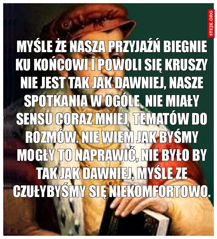 Myśle że nasza przyjaźń biegnie ku końcowi i powoli się kruszy nie jest tak jak dawniej, nasze spotkania w ogóle  nie miały sensu coraz mniej  tematów do rozmów. Nie wiem jak byśmy mogły to naprawić, nie było by tak jak dawniej, myśle ze czułybyśmy się niekomfortowo.