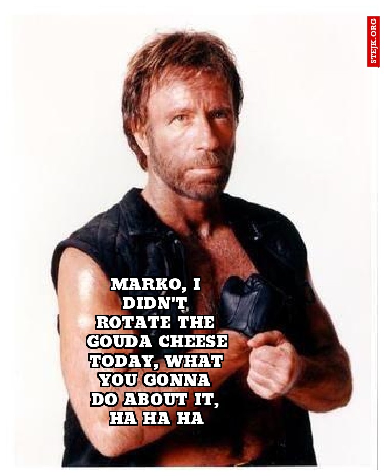 Marko, I didn't rotate the gouda cheese today, what you gonna do about it, ha ha ha